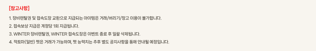 [��������]
			1. ���Ż�� �� ���ӵ��� ��ȯ���� ���޵Ǵ� �������� �ŷ�/������/â�� �̿��� �Ұ��մϴ�.
			2. ���Ӻ��� ������ ������ 1ȸ ���޵˴ϴ�.
			3. WINTER ���Ż��, WINTER ���ӵ����� �̺�Ʈ ���� �� �ϰ� �����˴ϴ�.
			4. ���丶(�Ϲ�) ���� �ŷ��� �����ϸ�, �� �ɷ�ġ�� ���� ���� ���������� ���� �ȳ��� �����Դϴ�. 