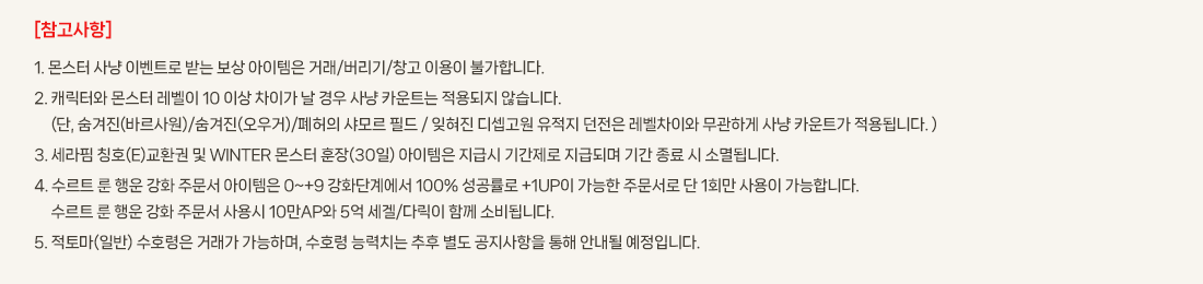 [��������]
			1. ���� ��� �̺�Ʈ�� �޴� ���� �������� �ŷ�/������/â�� �̿��� �Ұ��մϴ�. 
			2. ĳ���Ϳ� ���� ������ 10 �̻� ���̰� �� ��� ��� ī��Ʈ�� ������� �ʽ��ϴ�.
				 (��, ������(�ٸ����)/������(�����)/������ ���� �ʵ�/������ ������� ������ ������ ���� ���̿� �����ϰ� ��� ī��Ʈ�� ����˴ϴ�.)
			3. ������ Īȣ(E)��ȯ�� �� WINTER ���� ����(30��) �������� ���޽� �Ⱓ���� ���޵Ǹ� �Ⱓ ���� �� �Ҹ�˴ϴ�.
			4. ����Ʈ �� ��� ��ȭ �ֹ��� �������� 0~+9 ��ȭ�ܰ迡�� 100% �������� +1UP�� ������ �ֹ����� �� 1ȸ�� ����� �����մϴ�.
				 ����Ʈ �� ��� ��ȭ �ֹ��� ���� 10��AP�� 5�� ����/�ٸ��� �Բ� �Һ�˴ϴ�. 
			5. ���丶(�Ϲ�) ��ȣ���� �ŷ��� �����ϸ�, ��ȣ�� �ɷ�ġ�� ���� ���� ���������� ���� �ȳ��� �����Դϴ�.