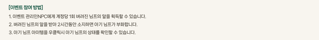 [�̺�Ʈ ���� ���]
			1. �̺�Ʈ ������NPC���� ������ 1ȸ ������ ������ ���� ȹ���� �� �ֽ��ϴ�. 
			2. ������ ������ ���� �޾� 2�ð����� �����ϸ� �Ʊ� ������ ��ȭ�մϴ�. 
			3. �Ʊ� ���� �������� ��Ŭ���� �Ʊ� ������ ���¸� Ȯ���� �� �ֽ��ϴ�. 