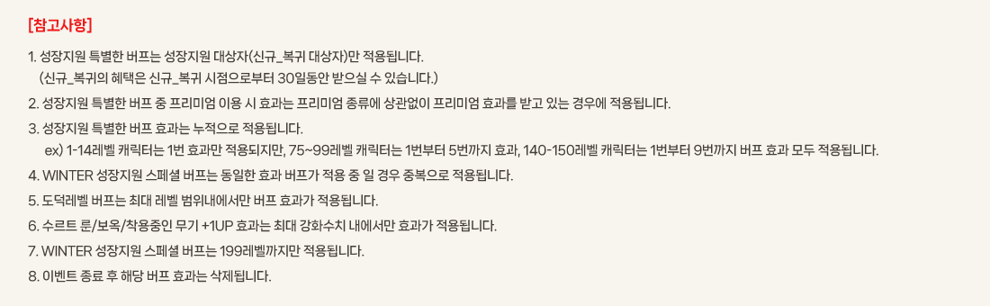 [��������]
			1. �������� Ư���� ������ �������� �����(�ű�_���� �����)�� ����˴ϴ�.
				(�ű�_������ ������ �ű�_���� �������κ��� 30�ϵ��� ������ �� �ֽ��ϴ�.)
			2. �������� Ư���� ���� �� �����̾� �̿� �� ȿ���� �����̾� ������ ������� �����̾� ȿ���� �ް� �ִ� ��쿡 ����˴ϴ�.
			3. �������� Ư���� ���� ȿ���� �������� ����˴ϴ�.
				  ex) 1-14���� ĳ���ʹ� 1�� ȿ���� ���������, 75~99���� ĳ���ʹ� 1������ 5������ ȿ��, 140-150���� ĳ���ʹ� 1������ 9������ ���� ȿ�� ��� ����˴ϴ�.
			4. WINTER �������� ����� ������ ������ ȿ�� ������ ���� �� �� ��� �ߺ����� ����˴ϴ�.
			5. �������� ������ �ִ� ���� ������������ ���� ȿ���� ����˴ϴ�. 
			6. ����Ʈ ��/����/�������� ���� +1UP ȿ���� �ִ� ��ȭ��ġ �������� ȿ���� ����˴ϴ�. 
			7. WINTER �������� ����� ������ 199���������� ����˴ϴ�.
			8. �̺�Ʈ ���� �� �ش� ���� ȿ���� �����˴ϴ�.