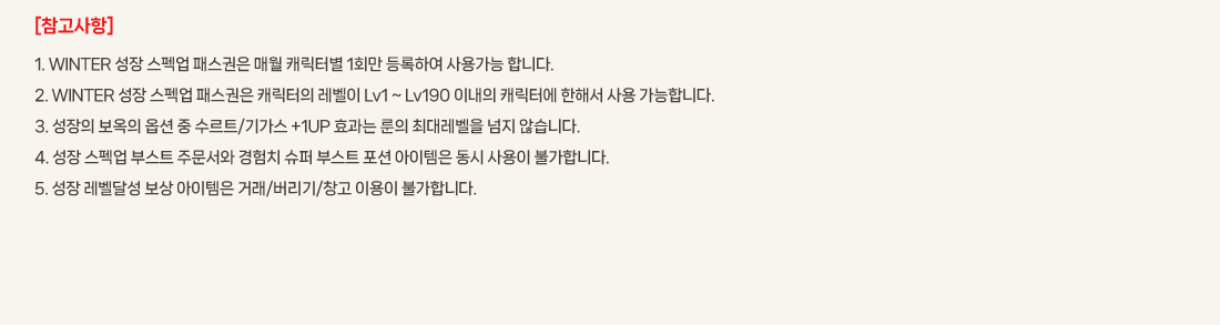 [��������]
			1. WINTER ���� ����� �н����� �ſ� ĳ���ͺ� 1ȸ�� ����Ͽ� ��밡�� �մϴ�. 
			2. WINTER ���� ����� �н����� ĳ������ ������ Lv1 ~ Lv190 �̳��� ĳ���Ϳ� ���ؼ� ��� �����մϴ�.
			3. ������ ������ �ɼ� �� ����Ʈ/�Ⱑ�� +1UP ȿ���� ���� �ִ뷹���� ���� �ʽ��ϴ�.
			4. ���� ����� �ν�Ʈ �ֹ����� ����ġ ���� �ν�Ʈ ���� �������� ���� ����� �Ұ��մϴ�. 
			5. ���� �����޼� ���� �������� �ŷ�/������/â�� �̿��� �Ұ��մϴ�.