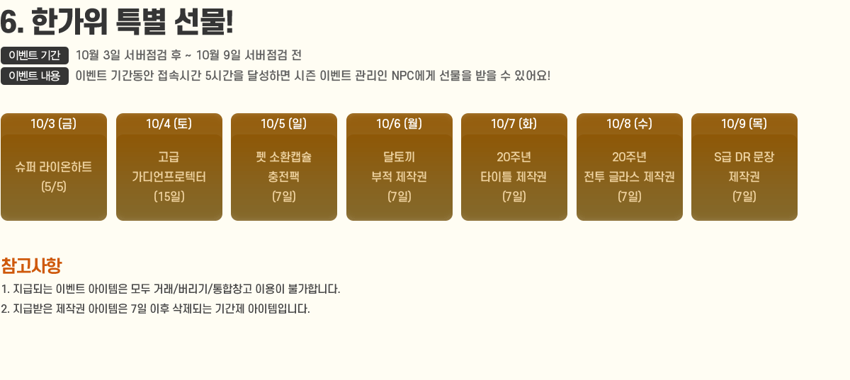 
                6. Ѱ Ư !
                    ̺Ʈ Ⱓ : 10/3 ~ 10/9
                    ̺Ʈ  : ̺Ʈ Ⱓ ӽð 5ð ޼ϸ  ̺Ʈ  NPC    ־!
                        10/3  ̿Ʈ(5/5)
                        10/4  (15) 
                        10/5  ȯĸ (7)
                        10/6 䳢  ۱(7) 
                        10/7 20ֳ ŸƲ ۱(7) 
                        10/8 20ֳ  ۶ ۱(7) 
                        10/9 S DR ۱(7)
                    [ ]
                        1. ޵Ǵ ̺Ʈ   ŷ//â ̿ Ұմϴ.
                        2. ޹ ۱  7  Ǵ Ⱓ Դϴ.