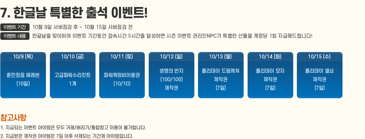 
                7. ѱ۳ Ư ⼮ ̺Ʈ!
                    ̺Ʈ Ⱓ : 10/9 ~ 10/15
                    ̺Ʈ  : ѱ۳ Ͽ ̺Ʈ Ⱓ ӽð 5ð ޼ϸ  ̺Ʈ NPC Ư   1ȸ ص帳ϴ!
                        10/9 ƹ طʺ(10)
                        10/10 ĿŶƮ 1 
                        10/11 Ŀ̿(10/10) 
                        10/12  (100/100) ۱ 
                        10/13 Ȧ 帲ĳ ۱(7)
                        10/14 Ȧ  ۱(7)
                        10/15 Ȧ  ۱(7)
                    [ ]
                        1. ޵Ǵ ̺Ʈ  ŷ//â ̿ Ұմϴ.
                        2. ޹ ۱  7  Ǵ Ⱓ Դϴ.