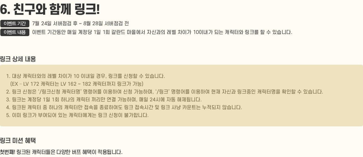
                6. ģ Բ ũ!
                    - ̺Ʈ Ⱓ : 7/24   ~ 8/28  
                    - ̺Ʈ  : ̺Ʈ Ⱓ   1 1ȸ   ڽŰ  ̰ 10̳ Ǵ ĳͿ ũ   ֽϴ.
                    [ũ  ]
                        1.  ĳͿ  ̰ 10 ̳ , ũ û  ֽϴ.(EX ? LV 172 ĳʹ LV 162 ~ 182 ĳͱ ũ )
                        2. ũ û /ũû ĳ͸ ɾ ̿Ͽ û ϸ, /ũ ɾ ̿Ͽ  ڽŰ ũ ĳ͸ Ȯ  ֽϴ.
                        3. ũ  1 1ȸ ϳ ĳ   ϸ,  24ÿ ڵ ˴ϴ.
                        4. ũ ĳ  ϳ ĳ͸  Ͽ ũ ӽð  ũ  īƮ  ʽϴ.
                        5. ̹ ũ οǾ ִ ĳͿԴ ũ û Ұմϴ.
                    [ũ ̼ ]
                        ù°! ũ ĳ͵ پ   ˴ϴ.