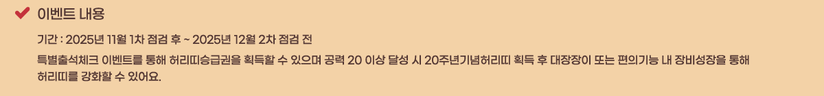 �̺�Ʈ ���� �Ⱓ : 2025�� 11�� 1�� ���� �� ~ 2025�� 12�� 2�� ���� �� 
Ư���⼮üũ �̺�Ʈ�� ���� �㸮��±ޱ��� ȹ���� �� ������ ���� 20 �̻� �޼� �� 20�ֳ����㸮�� ȹ�� �� �������� �Ǵ� ���Ǳ�� �� ������� ���� 
�㸮�츦 ��ȭ�� �� �־��.