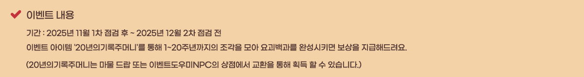 �̺�Ʈ ���� �Ⱓ : 2025�� 11�� 1�� ���� �� ~ 2025�� 12�� 2�� ���� ��
�̺�Ʈ ������ '20���Ǳ���ָӴ�'�� ���� 1~20�ֳ������ ������ ��� �䱫����� �ϼ���Ű�� ������ �����ص����.
(20���Ǳ���ָӴϴ� ���� ��� �Ǵ� �̺�Ʈ�����NPC�� �������� ��ȯ�� ���� ȹ�� �� �� �ֽ��ϴ�.)
