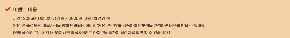 �̺�Ʈ ���� �Ⱓ : 2025�� 11�� 2�� ���� �� ~ 2025�� 12�� 1�� ���� ��
20�ֳ� �⼮üũ, ��������� ���� ����Ǵ� ������ ��20�ֳ���ȭ���� ��ǰ�Ͽ� ���μ��� �ϼ��ϸ� ������ ���� �� �־��. 
(���μ� �̺�Ʈ�� ���� �� ���� ��� �⼮&�̺�Ʈ �������� ���Ͽ� �޼�ġ�� Ȯ�� �� �� �ֽ��ϴ�.)