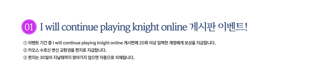 
			1. I will continue playing knight online Խ ̺Ʈ!
                 ̺Ʈ Ⱓ  I will continue playing knight online Խǿ 20ȸ ̻ Է   մϴ.
                 ī ȣ  ȯ  մϴ.
                  30  ãư  ڵ ˴ϴ.