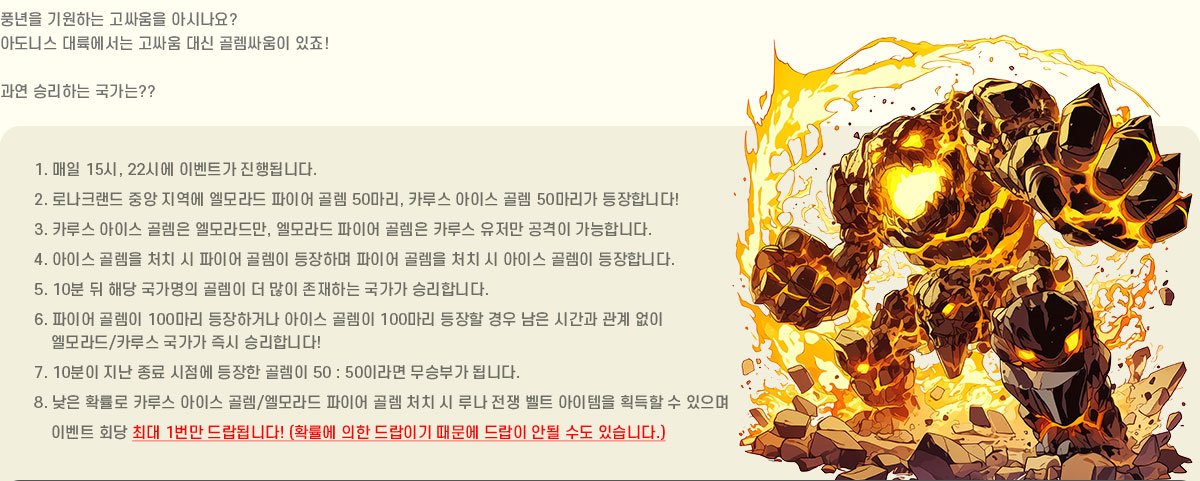 ǳ���� ����ϴ� ���ο��� �ƽó���?
			�Ƶ��Ͻ� ��������� ���ο� ��� �񷽽ο��� ����!
			���� �¸��ϴ� ������??
			1. ���� 15��, 22�ÿ� �̺�Ʈ�� ����˴ϴ�.
			2. �γ�ũ���� �߾� ������ ������ ���̾� �� 50����, ī�罺 ���̽� �� 50������ �����մϴ�!
			3. ī�罺 ���̽� ���� �����常, ������ ���̾� ���� ī�罺 ������ ������ �����մϴ�.
			4. ���̽� ���� óġ �� ���̾� ���� �����ϸ� ���̾� ���� óġ �� ���̽� ���� �����մϴ�.
			5. 10�� �� �ش� �������� ���� �� ���� �����ϴ� ������ �¸��մϴ�.
			6. ���̾� ���� 100���� �����ϰų� ���̽� ���� 100���� ������ ��� ���� �ð��� ���� ���� 
				������/ī�罺 ������ ��� �¸��մϴ�!
			7. 10���� ���� ���� ������ ������ ���� 50 : 50�̶�� ���ºΰ� �˴ϴ�.
			8. ���� Ȯ���� ī�罺 ���̽� ��/������ ���̾� �� óġ �� �糪 ���� ��Ʈ �������� ȹ���� �� ������
				�̺�Ʈ ȸ�� 1���� �����մϴ�! �ִ� 1���� ����˴ϴ�!  
				(Ȯ���� ���� ����̱� ������ ����� �ȵ� ���� �ֽ��ϴ�.)