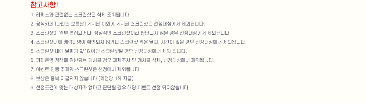 
                []
                    1. ǽ þ ũ  ġ˴ϴ.
                    2. ī [ ] Խ ̿ܿ Խñ ũ 󿡼 ܵ˴ϴ.
                    3. ũ Ϻ ǰų,  ũ̶ Ǵܵ   󿡼 ܵ˴ϴ.
                    4. ũ ĳ͸ Ȯε ʰų ũ  ¥, ð   󿡼 ܵ˴ϴ.
                    5. ũ  ¥ 9/18  ũ  󿡼  ˴ϴ.
                    6. ī å ݵǴ Խñ  ġ  Խñ , 󿡼 ܵ˴ϴ.
                    7. ̺Ʈ   ũ  ܵ˴ϴ.
                    8.  ߺ ޵ ʽϴ.( 1ȸ )
                    9. ǿ ´ ڰ ٰ Ǵܵ  ش ̺Ʈ  ʽϴ.