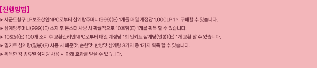 
                []
                     籺ױ LPNPCκ ָӴ(999)(E) 1   1,000LP 1ȸ   ֽϴ.
                     ָӴ(999)(E)      Ȯ 10ȣ(E) 1 ȹ   ֽϴ.
                     10ȣ(E) 100   ȯNPCκ   1ȸ ŰƮ (к)(E) 1 ȯ   ֽϴ.
                     ŰƮ (к)(E)   ſ, Ѹ, ѹ  3  1 ȹ   ֽϴ.
                     ȹ      Ʒ ȿ   ֽϴ.