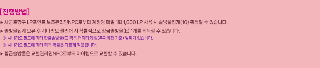 
                []
                     籺ױ LPƮ NPCκ   1ȸ 1,000 LP   ֹ(10) ȹ  ֽϴ.
                     ֹ   ó Ŭ  Ȯ Ȳݼֹ(E) 1 ȹ  ֽϴ.
                        ó ʵ忡  Ȳݼֹ(E) ȹ ĳ (ְ )  ֽϴ.
                        ó ʵ忡  ȹ Ȯ ٸ ˴ϴ.
                     Ȳݼֹ ȯNPCκ  ȯ  ֽϴ.