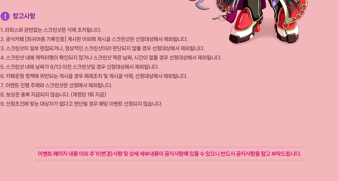 
                []
                    1. ǽ þ ũ  ġ˴ϴ.
                    2. ī [; ] Խ ̿ܿ Խñ ũ 󿡼 ܵ˴ϴ.
                    3. ũ Ϻ ǰų,  ũ̶ Ǵܵ   󿡼 ܵ˴ϴ.
                    4. ũ  ĳ͸ Ȯε ʰų ũ  ¥, ð   󿡼 ܵ˴ϴ.
                    5. ũ  ¥ 8/13  ũ  󿡼 ܵ˴ϴ.
                    6. ī å ݵǴ Խñ  ġ  Խñ , 󿡼 ܵ˴ϴ.
                    7. ̺Ʈ   ũ  ܵ˴ϴ.
                    8.  ߺ ޵ ʽϴ. ( 1ȸ )
                    9. ǿ ´ ڰ ٰ Ǵܵ  ش ̺Ʈ  ʽϴ.
                 ̺Ʈ   ̿ ߰()   γ ׿    ݵ   Ź帳ϴ