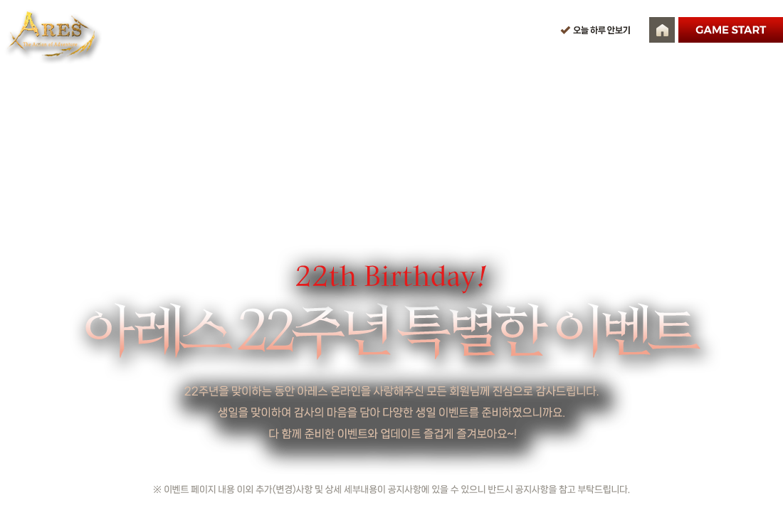 
            22th Birthday! 아레스 22주년 특별한 이벤트
            22주년을 맞이하는 동안 아레스 온라인을 사랑해주신 모든 회원님께 진심으로 감사드립니다.
            생일을 맞이하여 감사의 마음을 담아 다양한 생일 이벤트를 준비하였으니까요.
            다 함께 준비한 이벤트와 업데이트 즐겁게 즐겨보아요~!
            ※ 이벤트 페이지 내용 이외 추가(변경)사항 및 상세 세부내용이 공지사항에 있을 수 있으니 반드시 공지사항을 참고 부탁드립니다.