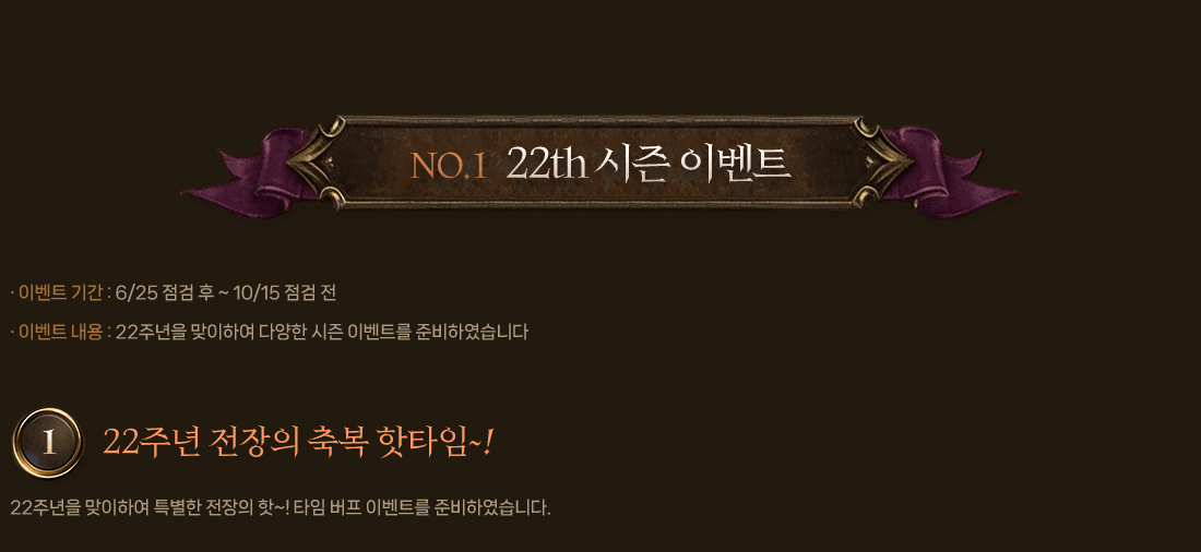 NO.1 22th 시즌 이벤트
                이벤트 기간 : 6/25 점검 후 ~ 10/15 점검 전
                이벤트 내용 : 22주년을 맞이하여 다양한 시즌 이벤트를 준비하였습니다.
                1. 22주년 전장의 축복 핫타임~!
                    22주년을 맞이하여 특별한 전장의 핫~! 타임 버프 이벤트를 준비하였습니다.