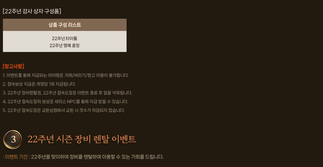 
                    [22주년 감사 상자 구성품]
                    [참고사항]
                        1. 이벤트를 통해 지급되는 아이템은 거래/버리기/창고 이용이 불가합니다.
                        2. 접속보상 지급은 계정당 1회 지급됩니다.
                        3. 22주년 장비렌탈권, 22주년 접속도장은 이벤트 종료 후 일괄 삭제됩니다.
                        4. 22주년 접속도장의 보상은 세리스 NPC를 통해 지급 받을 수 있습니다.
                        5. 22주년 접속도장은 교환상점에서 교환 시 갯수가 차감되지 않습니다.
                3. 22주년 시즌 장비 렌탈 이벤트
                    이벤트 내용 : 22주년을 맞이하여 장비를 렌탈하여 이용할 수 있는 기회를 드립니다.
                    