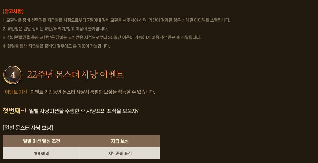 
                    [참고사항]
                        1. 교환받은 장비 선택권은 지급받은 시점으로부터 7일이내 장비 교환을 해주셔야 하며, 기간이 경과된 경우 선택권 아이템은 소멸됩니다.
                        2. 교환받은 렌탈 장비는 교환/버리기/창고 이용이 불가합니다.
                        3. 장비렌탈권을 통해 교환받은 장비는 교환받은 시점으로부터 30일간 이용이 가능하며, 이용기간 종료 후 소멸됩니다.
                        4. 렌탈을 통해 지급받은 장비인 경우에도 룬 이용이 가능합니다.
                4. 22주년 몬스터 사냥 이벤트
                    이벤트 내용 : 이벤트 기간동안 몬스터 사냥시 특별한 보상을 획득할 수 있습니다.
                    첫번째~! 일별 사냥미션을 수행한 후 사냥꾼의 표식을 모으자
                    [일별 몬스터 사냥 보상]