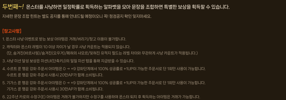 
                    두번째~! 몬스터를 사냥하면 일정확률로 획득하는 알파벳을 모아 문장을 조합하면 특별한 보상을 획득할 수 있습니다.
                        자세한 문장 조합 힌트는 별도 공지를 통해 안내드릴 예정이오니 꼭! 점검공지 확인 잊지마세요.
                        [참고사항]
                        1. 몬스터 사냥 이벤트로 받는 보상 아이템은 거래/버리기/창고 이용이 불가합니다.
                        2. 캐릭터와 몬스터 레벨이 10 이상 차이가 날 경우 사냥 카운트는 적용되지 않습니다.
                        (단, 숨겨진(바르사원)/숨겨진(오우거)/폐허의 샤모르/잊혀진 유적지 필드는 레벨 차이와 무관하게 사냥 카운트가 적용됩니다.)
                        3. 사냥 미션 달성 보상은 미션UI(단축키J)의 일일 미션 탭을 통해 지급받을 수 있습니다.
                        4. 수르트 룬 행운 강화 주문서 아이템은 0 → +9 강화단계에서 100% 성공률로 +1UP이 가능한 주문서로 단 1회만 사용이 가능합니다.
                        수르트 룬 행운 강화 주문서 사용시 20만AP가 함께 소비됩니다.
                        5. 기가스 룬 행운 강화 주문서 아이템은 0 → +9 강화단계에서 100% 성공률로 +1UP이 가능한 주문서로 단 1회만 사용이 가능합니다.
                        기가스 룬 행운 강화 주문서 사용시 30만AP가 함께 소비됩니다.
                        6. 22주년 카로의 수정구(E) 아이템은 거래가 불가하지만 수정구를 사용하여 몬스터 퇴치 후 획득하는 아이템은 거래가 가능합니다.