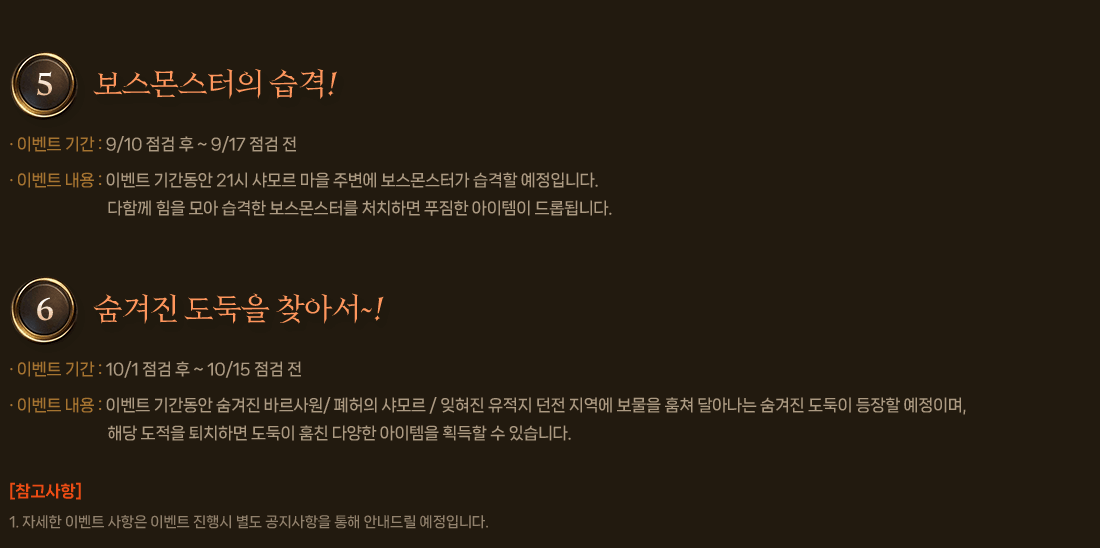 
                5. 보스몬스터의 습격!
                    이벤트 기간 : 9/10 점검 후 ~ 9/17 점검 전
                    이벤트 내용 : 이벤트 기간동안 21시 샤모르 마을 주변에 보스몬스터가 습격할 예정입니다. 다함께 힘을 모아 습격한 보스몬스터를 처치하면 푸짐한 아이템이 드롭됩니다.
                6. 숨겨진 도둑을 찾아서~!
                    이벤트 기간 : 10/1 점검 후 ~ 10/15 점검 전
                    이벤트 내용 : 이벤트 기간동안 숨겨진 바르사원/ 폐허의 샤모르 / 잊혀진 유적지 던전 지역에 보물을 훔쳐 달아나는 숨겨진 도둑이 등장할 예정이며, 해당 도적을 퇴치하면 도둑이 훔친 다양한 아이템을 획득할 수 있습니다.
                    [참고사항]
                    1. 자세한 이벤트 사항은 이벤트 진행시 별도 공지사항을 통해 안내드릴 예정입니다