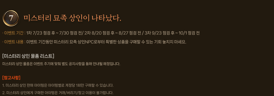 
                7. 미스터리 묘족 상인이 나타났다.
                    이벤트 기간 : 1차 7/23 점검 후 ~ 7/30 점검 전/ 2차 8/20 점검 후 ~ 8/27 점검 전 / 3차 9/23 점검 후 ~ 10/1 점검 전
                    이벤트 내용 : 이벤트 기간동안 미스터리 묘족 상인NPC로부터 특별한 상품을 구매할 수 있는 기회 놓치지 마세요.
                    [미스터리 상인 물품 리스트]
                        미스터리 상인 물품은 이벤트 주기에 맞춰 별도 공지사항을 통해 안내될 예정입니다.
                    [참고사항]
                        1. 미스터리 상인 판매 아이템은 아이템별로 계정당 1회만 구매할 수 있습니다.
                        2. 미스터리 상인에게 구매한 아이템은 거래/버리기/창고 이용이 불가합니다.