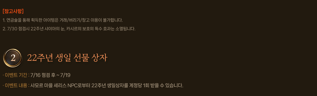 
                    [참고사항]
                        1. 연금술을 통해 획득한 아이템은 거래/버리기/창고 이용이 불가합니다.
                        2. 7/30 점검시 22주년 샤이아의 눈, 카시르의 보호의 특수 효과는 소멸됩니다.
                2. 22주년 생일 선물 상자        
                    이벤트 기간 : 7/16 점검 후 ~ 7/19
                    이벤트 내용 : 샤모르 마을 세리스 NPC로부터 22주년 생일상자를 계정당 1회 받을 수 있습니다.