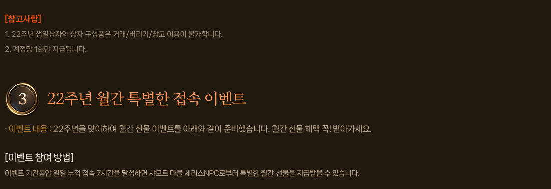 
                    [참고사항]
                        1. 22주년 생일상자와 상자 구성품은 거래/버리기/창고 이용이 불가합니다.
                        2. 계정당 1회만 지급됩니다.
                3. 22주년 월간 특별한 접속 이벤트
                    이벤트 내용 : 22주년을 맞이하여 월간 선물 이벤트를 아래와 같이 준비했습니다. 월간 선물 혜택 꼭! 받아가세요.
                    [이벤트 참여 방법]
                        이벤트 기간동안 일일 누적 접속 7시간을 달성하면 샤모르 마을 세리스NPC로부터 특별한 월간 선물을 지급받을 수 있습니다.
