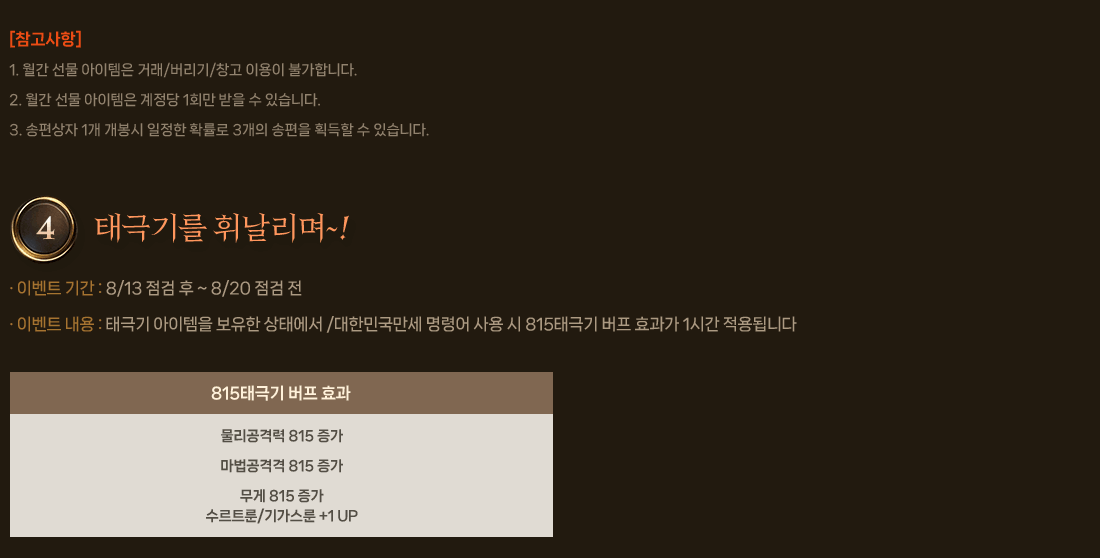 
                    [참고사항]
                        1 월간 선물 아이템은 거래/버리기/창고 이용이 불가합니다.
                        2. 월간 선물 아이템은 계정당 1회만 받을 수 있습니다.
                        3. 송편상자 1개 개봉시 일정한 확률로 3개의 송편을 획득할 수 있습니다.
                4. 태극기를 휘날리며~!
                    이벤트 기간 : 8/13 점검 후 ~ 8/20 점검 전
                    이벤트 내용 : 태극기 아이템을 보유한 상태에서 /대한민국만세 명령어 사용 시 815태극기 버프 효과가 1시간 적용됩니다
                    [815태극기 버프 효과]