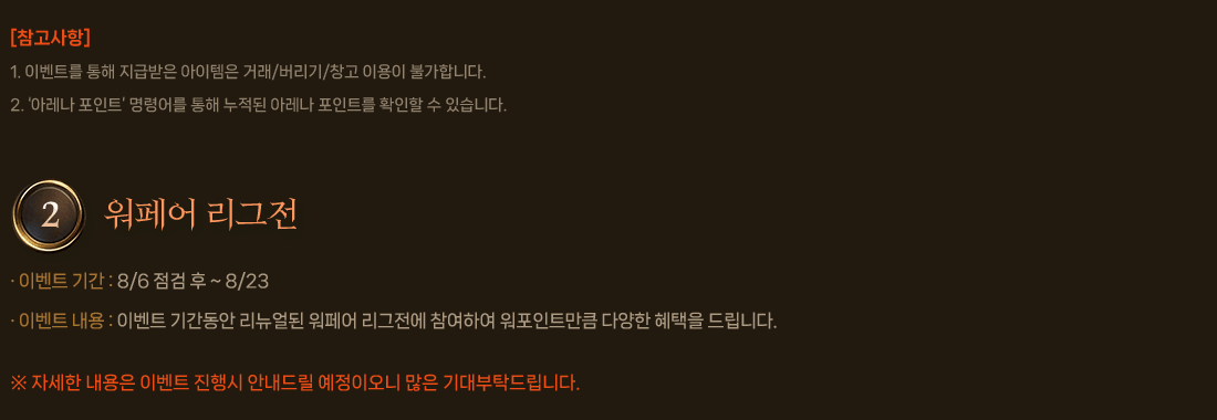 
                    [참고사항]
                        1. 이벤트를 통해 지급받은 아이템은 거래/버리기/창고 이용이 불가합니다.
                        2. ‘아레나 포인트’ 명령어를 통해 누적된 아레나 포인트를 확인할 수 있습니다.
                2. 워페어 리그전
                    이벤트 기간 : 8/6 점검 후 ~ 8/23
                    이벤트 내용 : 이벤트 기간동안 리뉴얼된 워페어 리그전에 참여하여 워포인트만큼 다양한 혜택을 드립니다.
                    자세한 내용은 이벤트 진행시 안내드릴 예정이오니 많은 기대부탁드립니다.
