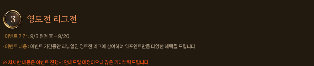 
                3. 영토전 리그전
                    이벤트 기간 : 9/3 점검 후 ~ 9/20
                    이벤트 내용 : 이벤트 기간동안 리뉴얼된 영토전 리그에 참여하여 워포인트만큼 다양한 혜택을 드립니다.
                        자세한 내용은 이벤트 진행시 안내드릴 예정이오니 많은 기대부탁드립니다.