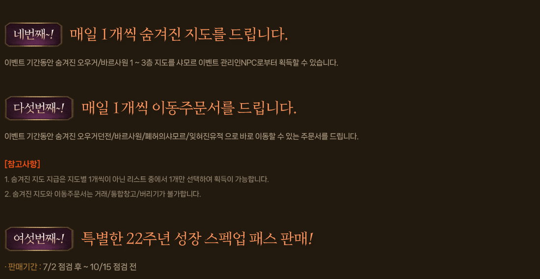 
                네번째~! 매일 1개씩 숨겨진 지도를 드립니다.
                    이벤트 기간동안 숨겨진 오우거/바르사원 1 ~ 3층 지도를 샤모르 이벤트 관리인NPC로부터 획득할 수 있습니다.
                다섯번째~! 매일 1개씩 이동주문서를 드립니다.
                    이벤트 기간동안 숨겨진 오우거던전/바르사원/폐허의샤모르/잊혀진유적 으로 바로 이동할 수 있는 주문서를 드립니다.
                    [참고사항]
                        1. 숨겨진 지도 지급은 지도별 1개씩이 아닌 리스트 중에서 1개만 선택하여 획득이 가능합니다.
                        2. 숨겨진 지도와 이동주문서는 거래/통합창고/버리기가 불가합니다.
                여섯번째~! 특별한 22주년 성장 스펙업 패스 판매!
                    판매기간 : 7/2 점검 후 ~ 10/15 점검 전