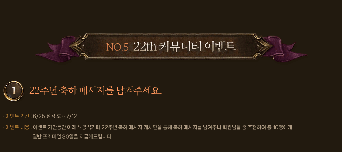 NO.5 22TH 커뮤니티 이벤트
                1. 22주년 축하 메시지를 남겨주세요.
                    이벤트 기간 : 6/25 점검 후 ~ 7/12
                    이벤트 내용 : 이벤트 기간동안 아레스 공식카페 22주년 축하 메시지 게시판을 통해 축하 메시지를 남겨주니 회원님들 중 추첨하여 총 10명에게 일반 프리미엄 30일을 지급해드립니다.