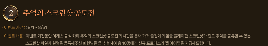 
                2. 추억의 스크린샷 공모전
                    이벤트 기간 : 8/1 ~ 8/31
                    이벤트 내용 : 이벤트 기간동안 아레스 공식 카페 추억의 스크린샷 공모전 게시판을 통해 과거 즐겁게 게임을 플레이한 스크린샷과 길드 추억을 공유할 수 있는 스크린샷 파일과 설명을 등록해주신 회원님들 중 추첨하여 총 10명에게 신규 프로레스라 펫 아이템을 지급해드립니다.