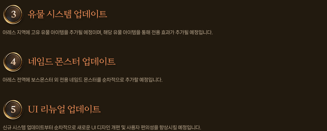 
                3. 유물 시스템 업데이트
                    아레스 지역에 고유 유물 아이템을 추가될 에정이며, 해당 유물 아이템을 통해 전용 효과가 추가될 예정입니다.
                4. 네임드 몬스터 업데이트
                    아레스 전역에 보스몬스터 외 전용 네임드 몬스터를 순차적으로 추가할 예정입니다.
                5. UI 리뉴얼 업데이트
                    신규 시스템 업데이트부터 순차적으로 새로운 UI 디자인 개편 및 사용자 편의성을 향상시킬 예정입니다.