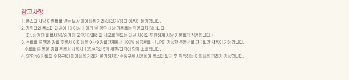 ��������
			1. ���� ��� �̺�Ʈ�� �޴� ���� �������� �ŷ�/������/â�� �̿��� �Ұ��մϴ�. 
			2. ĳ���Ϳ� ���� ������ 10 �̻� ���̰� �� ��� ��� ī��Ʈ�� ������� �ʽ��ϴ�.
			(��, ������(�ٸ����)/������(�����)/������ ���� �ʵ�� ���� ���̿� �����ϰ� ��� ī��Ʈ�� ����˴ϴ�.)
			3. ����Ʈ �� ��� ��ȭ �ֹ��� �������� 0~+9 ��ȭ�ܰ迡�� 100% �������� +1UP�� ������ �ֹ����� �� 1ȸ�� ����� �����մϴ�.
			   ����Ʈ �� ��� ��ȭ �ֹ��� ���� 10��AP�� 5�� ����/�ٸ��� �Բ� �Һ�˴ϴ�. 
			4. SPRING ī���� ������(E) �������� �ŷ��� �Ұ������� �������� ����Ͽ� ���� ��ġ �� ȹ���ϴ� �������� �ŷ��� �����մϴ�. 