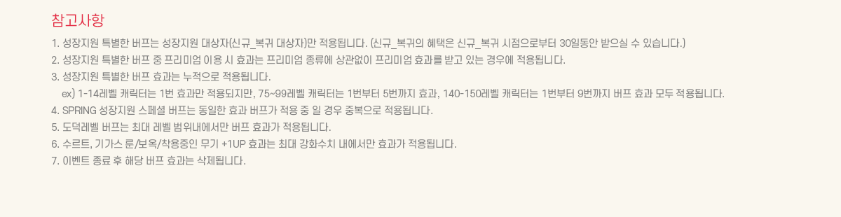 ��������
			1. �������� Ư���� ������ �������� �����(�ű�_���� �����)�� ����˴ϴ�. (�ű�_������ ������ �ű�_���� �������κ��� 30�ϵ��� ������ �� �ֽ��ϴ�.)
			2. �������� Ư���� ���� �� �����̾� �̿� �� ȿ���� �����̾� ������ ������� �����̾� ȿ���� �ް� �ִ� ��쿡 ����˴ϴ�.
			3. �������� Ư���� ���� ȿ���� �������� ����˴ϴ�.
			    ex) 1-14���� ĳ���ʹ� 1�� ȿ���� ���������, 75~99���� ĳ���ʹ� 1������ 5������ ȿ��, 140-150���� ĳ���ʹ� 1������ 9������ ���� ȿ�� ��� ����˴ϴ�.
			4. SPRING �������� ����� ������ ������ ȿ�� ������ ���� �� �� ��� �ߺ����� ����˴ϴ�.
			5. �������� ������ �ִ� ���� ������������ ���� ȿ���� ����˴ϴ�. 
			6. ����Ʈ, �Ⱑ�� ��/����/�������� ���� +1UP ȿ���� �ִ� ��ȭ��ġ �������� ȿ���� ����˴ϴ�. 
			7. SPRING �������� ����� ������ 199���������� ����˴ϴ�.
			8. �̺�Ʈ ���� �� �ش� ���� ȿ���� �����˴ϴ�.