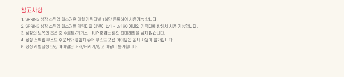 ��������
			1. SPRING ���� ����� �н����� �ſ� ĳ���ͺ� 1ȸ�� ����Ͽ� ��밡�� �մϴ�. 
			2. SPRING ���� ����� �н����� ĳ������ ������ Lv1 ~ Lv190 �̳��� ĳ���Ϳ� ���ؼ� ��� �����մϴ�.
			3. ������ ������ �ɼ� �� ����Ʈ/�Ⱑ�� +1UP ȿ���� ���� �ִ뷹���� ���� �ʽ��ϴ�.
			4. ���� ����� �ν�Ʈ �ֹ����� ����ġ ���� �ν�Ʈ ���� �������� ���� ����� �Ұ��մϴ�. 
			5. ���� �����޼� ���� �������� �ŷ�/������/â�� �̿��� �Ұ��մϴ�.