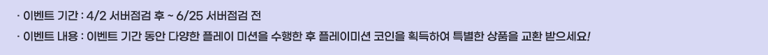 �� �̺�Ʈ �Ⱓ :4/2 �������� �� ~ 6/25 �������� ��
�� �̺�Ʈ ���� :�̺�Ʈ �Ⱓ ���� �پ��� �÷��� �̼��� ������ �� �÷��̹̼� ������ ȹ���Ͽ� Ư���� ��ǰ�� ��ȯ ��������!