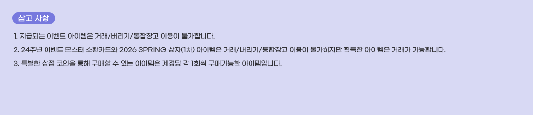  ���� ����
1. ���޵Ǵ� �̺�Ʈ �������� �ŷ�/������/����â�� �̿��� �Ұ��մϴ�.
2. 24�ֳ� �̺�Ʈ ���� ��ȯī��� 2026 SPRING ����(1��) �������� �ŷ�/������/����â�� �̿��� �Ұ������� ȹ���� �������� �ŷ��� �����մϴ�. 
3. Ư���� ���� ������ ���� ������ �� �ִ� �������� ������ �� 1ȸ�� ���Ű����� �������Դϴ�.
