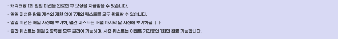 - ĳ���ʹ� 1ȸ ���� �̼��� �Ϸ��� �� ������ ���޹��� �� �ֽ��ϴ�.
- ���� �̼��� �Ϸ� ������ ���� ���� 7���� ����Ʈ�� ��� �Ϸ��� �� �ֽ��ϴ�.
- ���� �̼��� ���� ������ �ʱ�ȭ, ���� ����Ʈ�� �ſ� ������ �� ������ �ʱ�ȭ�˴ϴ�.
- ���� ����Ʈ�� �ſ� 2 ������ ��� Ŭ���� �����ϸ�, ���� ����Ʈ�� �̺�Ʈ �Ⱓ���� 1ȸ�� �Ϸ� �����մϴ�.