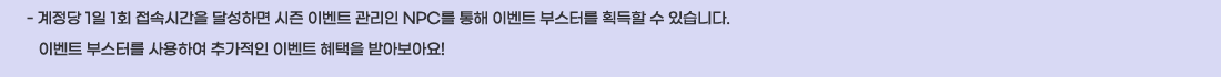 - ������ 1�� 1ȸ ���ӽð��� �޼��ϸ� ���� �̺�Ʈ ������ NPC�� ���� �̺�Ʈ �ν��͸� ȹ���� �� �ֽ��ϴ�.  
   �̺�Ʈ �ν��͸� ����Ͽ� �߰����� �̺�Ʈ ������ �޾ƺ��ƿ�!