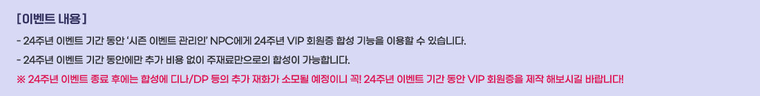[ �̺�Ʈ ���� ]
- 24�ֳ� �̺�Ʈ �Ⱓ ���� ������ �̺�Ʈ �����Ρ� NPC���� 24�ֳ� VIP ȸ���� �ռ� ����� �̿��� �� �ֽ��ϴ�.
- 24�ֳ� �̺�Ʈ �Ⱓ ���ȿ��� �߰� ��� ���� ����Ḹ������ �ռ��� �����մϴ�.
�� 24�ֳ� �̺�Ʈ ���� �Ŀ��� �ռ��� ��/DP ���� �߰� ��ȭ�� �Ҹ�� �����̴� ��! 24�ֳ� �̺�Ʈ �Ⱓ ���� VIP ȸ������ ���� �غ��ñ� �ٶ��ϴ�!