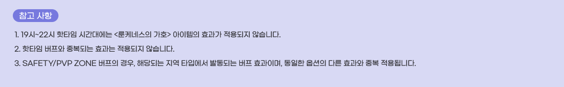   ���� ����
1. 19��~22�� ��Ÿ�� �ð��뿡�� <���ɳ׽��� ��ȣ> �������� ȿ���� ������� �ʽ��ϴ�.
2. ��Ÿ�� ������ �ߺ��Ǵ� ȿ���� ������� �ʽ��ϴ�.
3. SAFETY/PVP ZONE ������ ���, �ش�Ǵ� ���� Ÿ�Կ��� �ߵ��Ǵ� ���� ȿ���̸�, ������ �ɼ��� �ٸ� ȿ���� �ߺ� ����˴ϴ�.