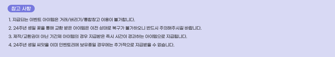   ���� ����
1. ���޵Ǵ� �̺�Ʈ �������� �ŷ�/������/����â�� �̿��� �Ұ��մϴ�.
2. 24�ֳ� ���� ���� ���� ��ȯ ���� �������� ���� ���·� ������ �Ұ��Ͽ��� �ݵ�� �������ֽñ� �ٶ��ϴ�.
3. ����/��ȯ���� �ƴ� �Ⱓ�� �������� ��� ���޹��� ��� �ð��� ����ϴ� ���������� ���޵˴ϴ�.
4. 24�ֳ� ���� ������ �̹� �κ��丮�� �������� ��쿡�� �߰������� ���޹��� �� �����ϴ�.