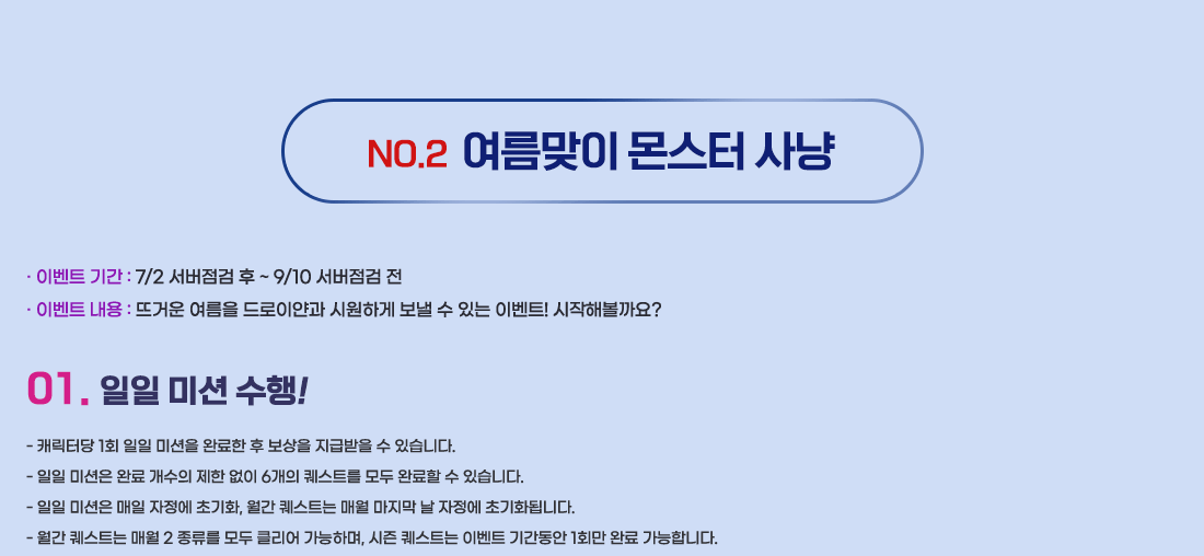 NO.2 ¿©¸§¸ÂÀÌ ¸ó½ºÅÍ »ç³É
- À̺¥Æ®±â°£ : 7/2 ¼¹öÁ¡°Ë ÈÄ ~ 9/10 ¼¹öÁ¡°Ë Àü
- À̺¥Æ® ³»¿ë : ¶ß°Å¿î ¿©¸§À» µå·ÎÀ̾á°ú ½Ã¿øÇÏ°Ô º¸³¾ ¼ö ÀÖ´Â À̺¥Æ®! ½ÃÀÛÇØº¼±î¿ä?
1. ÀÏÀÏ ¹Ì¼Ç ¼öÇà!
- ij¸¯ÅÍ´ç 1ȸ ÀÏÀÏ ¹Ì¼ÇÀ» ¿Ï·áÇÑ ÈÄ º¸»óÀ» Áö±Þ¹ÞÀ» ¼ö ÀÖ½À´Ï´Ù.
- ÀÏÀÏ ¹Ì¼ÇÀº ¿Ï·á °³¼öÀÇ Á¦ÇÑ ¾øÀÌ 6°³ÀÇ Äù½ºÆ®¸¦ ¸ðµÎ ¿Ï·áÇÒ ¼ö ÀÖ½À´Ï´Ù.
- ÀÏÀÏ ¹Ì¼ÇÀº ¸ÅÀÏ ÀÚÁ¤¿¡ ÃʱâÈ, ¿ù°£ Äù½ºÆ®´Â ¸Å¿ù ¸¶Áö¸· ³¯ ÀÚÁ¤¿¡ Ãʱâȵ˴ϴÙ.
- ¿ù°£ Äù½ºÆ®´Â ¸Å¿ù 2 Á¾·ù¸¦ ¸ðµÎ Ŭ¸®¾î °¡´ÉÇϸç, ½ÃÁð Äù½ºÆ®´Â À̺¥Æ® ±â°£µ¿¾È 1ȸ¸¸ ¿Ï·á °¡´ÉÇÕ´Ï´Ù.