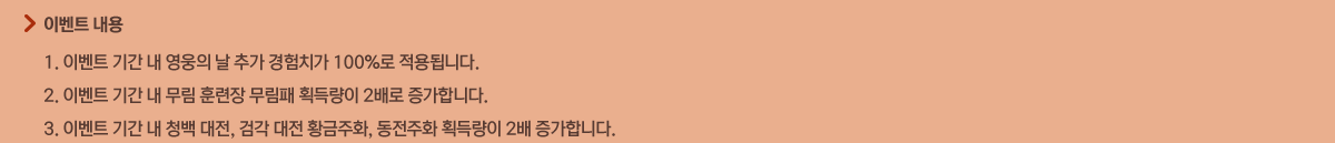 - �̺�Ʈ����
            1. �̺�Ʈ �Ⱓ �� ������ �� �߰� ����ġ�� 100%�� ����˴ϴ�.
            2. �̺�Ʈ �Ⱓ �� ���� �Ʒ��� ������ ȹ�淮�� 2��� �����մϴ�.
            3. �̺�Ʈ �Ⱓ �� û�� ����, �˰� ���� Ȳ����ȭ, ������ȭ ȹ�淮�� 2�� �����մϴ�.
