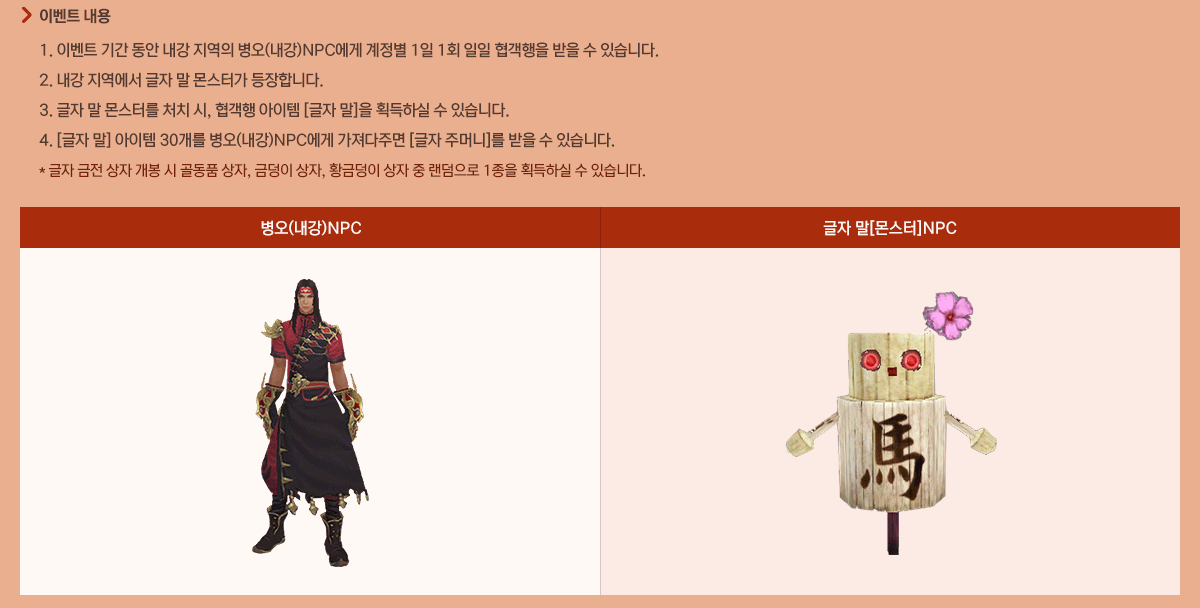 - �̺�Ʈ����
            1. �̺�Ʈ �Ⱓ ���� ���� ������ ����(����)NPC���� ������ 1�� 1ȸ ���� �������� ���� �� �ֽ��ϴ�.
            2. ���� �������� ���� �� ���Ͱ� �����մϴ�.
            3. ���� �� ���͸� óġ ��, ������ ������ [���� ��]�� ȹ���Ͻ� �� �ֽ��ϴ�.
            4. [���� ��] ������ 30���� ����(����)NPC���� �������ָ� [���� �ָӴ�]�� ���� �� �ֽ��ϴ�.
            * ���� ���� ���� ���� �� ��ǰ ����, �ݵ��� ����, Ȳ�ݵ��� ���� �� �������� 1���� ȹ���Ͻ� �� �ֽ��ϴ�.
            ����(����)NPC ���� ��[����]NPC