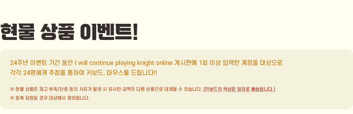 ���� ��ǰ �̺�Ʈ!!
                24�ֳ� �̺�Ʈ �Ⱓ ���� I will continue playing knight online �Խ��ǿ� 1ȸ �̻� �Է��� ������ �������
                ���� 20������ ��÷�� ���Ͽ� Ű����, ���콺�� �帳�ϴ�!!
                �� ���� ��ǰ�� ��� ����/���� ���� ������ �߻� �� ������ �ݾ��� �ٸ� ��ǰ���� ��ü�� �� �ֽ��ϴ�.
                �� �ߺ� ��÷�� ��� ��󿡼� ���ܵ˴ϴ�.