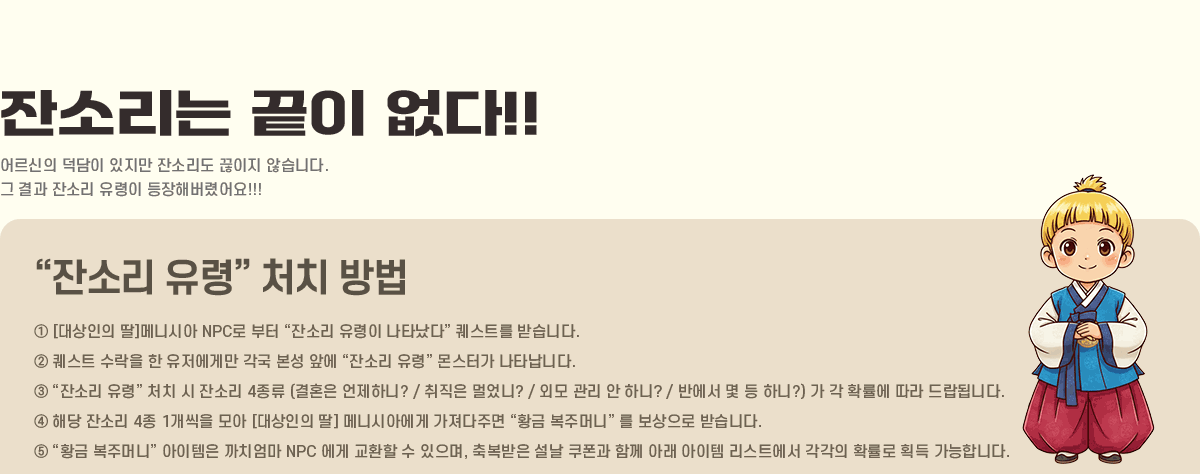 
			�ܼҸ��� ���� ����!!
                ����� ������ ������ �ܼҸ��� ������ �ʽ��ϴ�.
                �� ��� �ܼҸ� ������ �����ع��Ⱦ��!!!
            ���ܼҸ� ���ɡ� óġ ���
                �� [������� ��]�޴Ͻþ� NPC�� ���� ���ܼҸ� ������ ��Ÿ���١� ����Ʈ�� �޽��ϴ�.
                �� ����Ʈ ������ �� �������Ը� ���� ���� �տ� ���ܼҸ� ���ɡ� ���Ͱ� ��Ÿ���ϴ�.
                �� ���ܼҸ� ���ɡ� óġ �� �ܼҸ� 4���� (��ȥ�� �����ϴ�? / ������ �־���? /
                �ܸ� ���� �� �ϴ�? / �ݿ��� �� �� �ϴ�?) �� �� Ȯ���� ���� ����˴ϴ�.
                �� �ش� �ܼҸ� 4�� 1������ ��� [������� ��] �޴Ͻþƿ��� �������ָ� ��Ȳ�� ���ָӴϡ� �� �������� �޽��ϴ�.
                �� ��Ȳ�� ���ָӴϡ� �������� ��ġ���� NPC ���� ��ȯ�� �� ������, �ູ���� ���� ������ �Բ� �Ʒ� ������ ����Ʈ���� ������ Ȯ���� ȹ�� �����մϴ�.