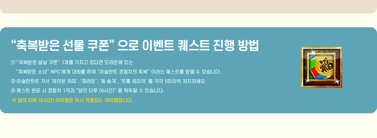 
			'�ູ���� ���� ����' ���� �̺�Ʈ ����Ʈ ���� ���
                �� '�ູ���� ���� ����' 1���� ������ �ִٸ� ��󵷿� �ִ� '�ູ���� �ҳ�' NPC ���� ��ȭ�� �Ͽ� '�̽���Ʈ ����ġ�� �ູ' �̶�� ����Ʈ�� ���� �� �ֽ��ϴ�.
                �� �̽���Ʈ�� ���� �����̺� ���ǡ�, ���Ķ󹮡�, ���� ������, ��Ʈ�� ����� �� ���� 5������ óġ�ϼ���.
                �� ����Ʈ �Ϸ� �� ����ġ 1��� '���� Ÿ�� (6�ð�)' �� ȹ���� �� �ֽ��ϴ�.
                �� ���� Ÿ�� (6�ð�) �������� ��� ����Ǵ� �������Դϴ�.