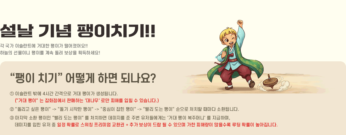 
			���� ��� ����ġ��!!
                �ϴÿ��� û���� ������ �� ���� �̽���Ʈ�� ������ ���̸� �ϳ� �ΰ� �����!
                û���� �����̴� ���̸� ��� ���� ������ ȹ���ϼ���!!
            '���� ġ��' ��� �ϸ� �ǳ���?
                �� �̽���Ʈ �ۿ� 4�ð� �������� �Ŵ� ���̰� �����˴ϴ�. ('�Ŵ� ����' �� ��ȭ������ �Ǹ��ϴ� ���볪���� �θ� ���ظ� ���� �� �ֽ��ϴ�.)
                �� '������ ���� ����' -> '���� ������ ����' -> '�߽��� ���� ����' -> '���� ���� ����' ������ óġ�� ������ ��ȯ�˴ϴ�.
                �� ������ ��ȯ ������ '���� ���� ����' �� óġ�ϸ� �������� �� �ֺ� �����鿡�Դ� ���Ŵ� ���� ���ָӴϡ� �� �����ϸ�, �������� ���� ���� �� ���� Ȯ���� ����Ī �����̾� ��ȯ�� + �߰� ������ ��� �� �� ������ ���� ���ط��� �������� ���� Ȯ���� �������ϴ�.